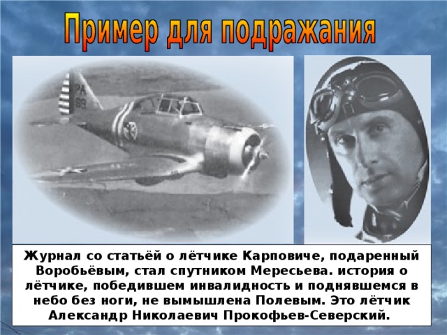 Журнал со статьёй о лётчике Карповиче, подаренный Воробьёвым, стал спутником Мересьева. история о лётчике, победившем инвалидность и поднявшемся в небо без ноги, не вымышлена Полевым. Это лётчик Александр Николаевич Прокофьев-Северский.
