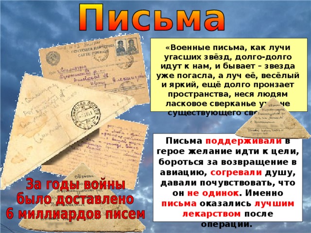 «Военные письма, как лучи угасших звёзд, долго-долго идут к нам, и бывает – звезда уже погасла, а луч её, весёлый и яркий, ещё долго пронзает пространства, неся людям ласковое сверканье уже не существующего светила». Письма поддерживали в герое желание идти к цели, бороться за возвращение в авиацию, согревали душу, давали почувствовать, что он не одинок . Именно письма оказались лучшим лекарством после операции.