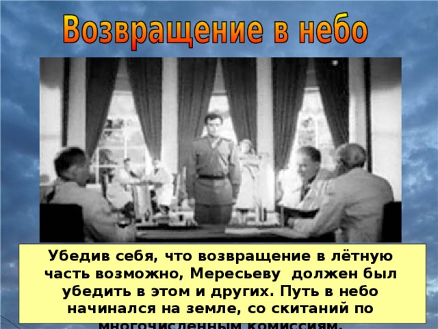 Убедив себя, что возвращение в лётную часть возможно, Мересьеву должен был убедить в этом и других. Путь в небо начинался на земле, со скитаний по многочисленным комиссиям.