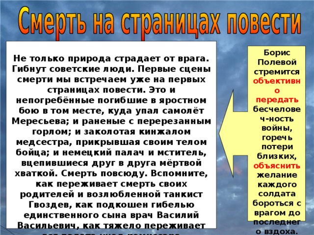 Борис Полевой стремится объективно передать бесчеловеч-ность войны, горечь потери близких, объяснить желание каждого солдата бороться с врагом до последнего вздоха. Не только природа страдает от врага. Гибнут советские люди. Первые сцены смерти мы встречаем уже на первых страницах повести. Это и непогребённые погибшие в яростном бою в том месте, куда упал самолёт Мересьева; и раненые с перерезанным горлом; и заколотая кинжалом медсестра, прикрывшая своим телом бойца; и немецкий палач и мститель, вцепившиеся друг в друга мёртвой хваткой. Смерть повсюду. Вспомните, как переживает смерть своих родителей и возлюбленной танкист Гвоздев, как подкошен гибелью единственного сына врач Василий Васильевич, как тяжело переживает вся палата уход комиссара Воробьёва…