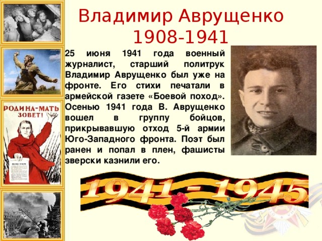 Владимир Аврущенко  1908-1941 25 июня 1941 года военный журналист, старший политрук Владимир Аврущенко был уже на фронте. Его стихи печатали в армейской газете «Боевой поход». Осенью 1941 года В. Аврущенко вошел в группу бойцов, прикрывавшую отход 5-й армии Юго-Западного фронта. Поэт был ранен и попал в плен, фашисты зверски казнили его.