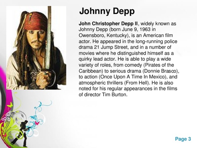 Johnny Depp John Christopher Depp II , widely known as Johnny Depp (born June 9, 1963 in Owensboro, Kentucky), is an American film actor. He appeared in the long-running police drama 21 Jump Street, and in a number of movies where he distinguished himself as a quirky lead actor. He is able to play a wide variety of roles, from comedy (Pirates of the Caribbean) to serious drama (Donnie Brasco), to action (Once Upon A Time In Mexico), and atmospheric thrillers (From Hell). He is also noted for his regular appearances in the films of director Tim Burton.