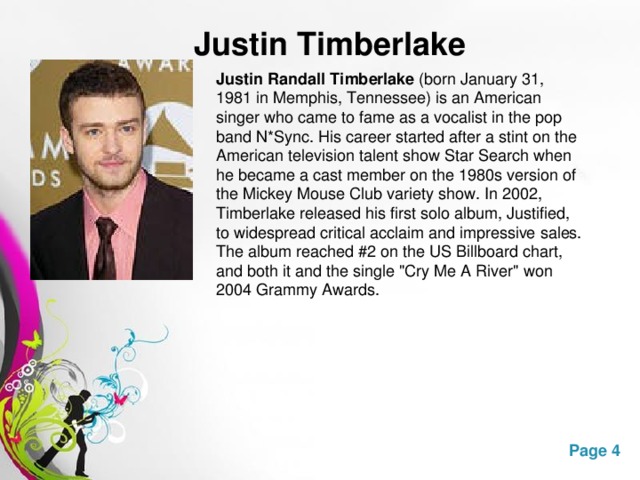 Justin Timberlake  Justin Randall Timberlake  (born January 31, 1981 in Memphis, Tennessee) is an American singer who came to fame as a vocalist in the pop band N*Sync. His career started after a stint on the American television talent show Star Search when he became a cast member on the 1980s version of the Mickey Mouse Club variety show. In 2002, Timberlake released his first solo album, Justified, to widespread critical acclaim and impressive sales. The album reached #2 on the US Billboard chart, and both it and the single 