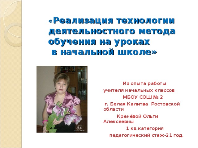 « Реализация технологии деятельностного метода обучения на уроках  в начальной школе »  Из опыта работы учителя начальных классов  МБОУ СОШ № 2  г. Белая Калитва Ростовской области  Кренёвой Ольги Алексеевны  1 кв.категория  педагогический стаж-21 год.