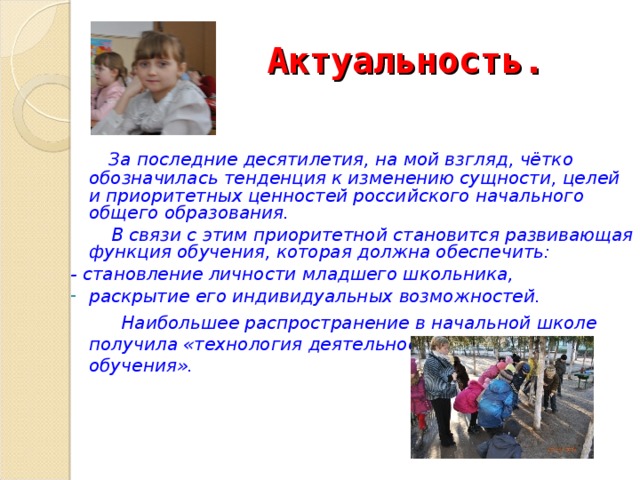 Актуальность.   За последние десятилетия, на мой взгляд, чётко обозначилась тенденция к изменению сущности, целей и приоритетных ценностей российского начального общего образования.   В связи с этим приоритетной становится развивающая функция обучения, которая должна обеспечить: - становление личности младшего школьника, раскрытие его индивидуальных возможностей.  Наибольшее распространение в начальной школе получила «технология деятельностного метода обучения».