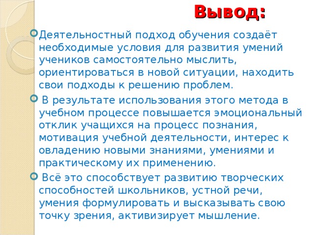 Вывод: Деятельностный подход обучения создаёт необходимые условия для развития умений учеников самостоятельно мыслить, ориентироваться в новой ситуации, находить свои подходы к решению проблем.  В результате использования этого метода в учебном процессе повышается эмоциональный отклик учащихся на процесс познания, мотивация учебной деятельности, интерес к овладению новыми знаниями, умениями и практическому их применению.  Всё это способствует развитию творческих способностей школьников, устной речи, умения формулировать и высказывать свою точку зрения, активизирует мышление.   17