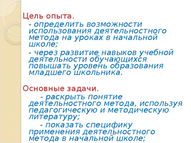 Цель опыта.  - определить возможности использования деятельностного метода на уроках в начальной школе;  - через развитие навыков учебной деятельности обучающихся повышать уровень образования младшего школьника.  Основные задачи.  - раскрыть понятие деятельностного метода, используя педагогическую и методическую литературу;   - показать специфику применения деятельностного метода в начальной школе;