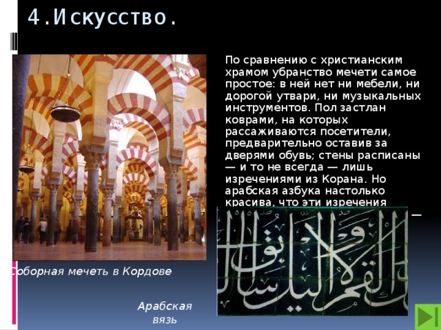 4. Искусство. По сравнению с христианским храмом убранство мечети самое простое: в ней нет ни мебели, ни дорогой утвари, ни музыкальных инструментов. Пол застлан коврами, на которых рассаживаются посетители, предварительно оставив за дверями обувь; стены расписаны — и то не всегда — лишь изречениями из Корана. Но арабская азбука настолько красива, что эти изречения выглядят как прекрасный узор — «вязь из букв». Соборная мечеть в Кордове Арабская вязь