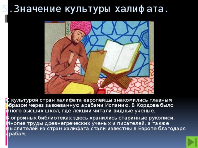 5. Значение культуры халифата.  С культурой стран халифата европейцы знакомились главным образом через завоеванную арабами Испанию. В Кордове было много высших школ, где лекции читали видные ученые. В огромных библиотеках здесь хранились старинные рукописи. Многие труды древнегреческих ученых и писателей, а также мыслителей из стран халифата стали известны в Европе благодаря арабам.