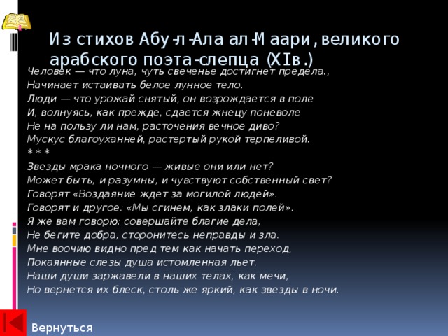 Из стихов Абу-л-Ала ал-Маари, великого арабского поэта-слепца (XI в.)   Человек — что луна, чуть свеченье достигнет предела., Начинает истаивать белое лунное тело. Люди — что урожай снятый, он возрождается в поле И, волнуясь, как прежде, сдается жнецу поневоле Не на пользу ли нам, расточения вечное диво? Мускус благоуханней, растертый рукой терпеливой. * * * Звезды мрака ночного — живые они или нет? Может быть, и разумны, и чувствуют собственный свет? Говорят «Воздаяние ждет за могилой людей». Говорят и другое: «Мы сгинем, как злаки полей». Я же вам говорю: совершайте благие дела, Не бегите добра, сторонитесь неправды и зла. Мне воочию видно пред тем как начать переход, Покаянные слезы душа истомленная льет. Наши души заржавели в наших телах, как мечи, Но вернется их блеск, столь же яркий, как звезды в ночи. Вернуться