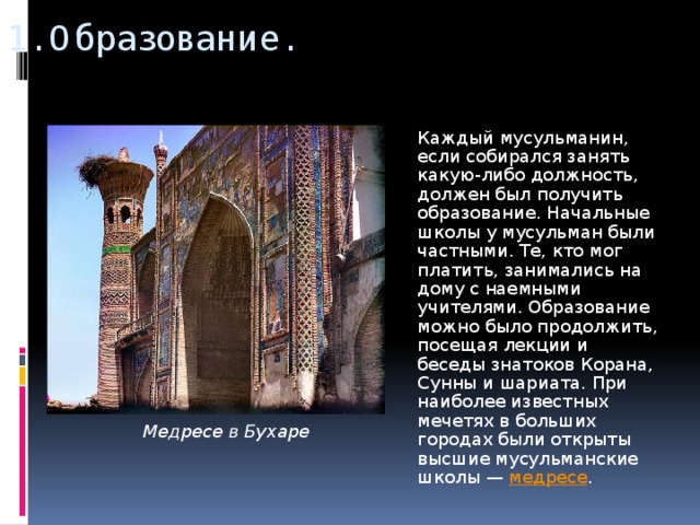 1. Образование.  Каждый мусульманин, если собирался занять какую-либо должность, должен был получить образование. Начальные школы у мусульман были частными. Те, кто мог платить, занимались на дому с наемными учителями. Образование можно было продолжить, посещая лекции и беседы знатоков Корана, Сунны и шариата. При наиболее известных мечетях в больших городах были открыты высшие мусульманские школы — медресе . Медресе в Бухаре