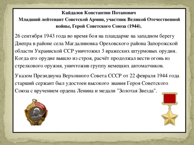 Кайдалов Константин Потапович Младший лейтенант Советской Армии, участник Великой Отечественной войны, Герой Советского Союза (1944). 26 сентября 1943 года во время боя на плацдарме на западном берегу Днепра в районе села Магдалиновка Ореховского района Запорожской области Украинской ССР уничтожил 3 вражеских штурмовых орудия. Когда его орудие вышло из строя, расчёт продолжал вести огонь из стрелкового оружия, уничтожив группу немецких автоматчиков. Указом Президиума Верховного Совета СССР от 22 февраля 1944 года старший сержант был удостоен высокого звания Героя Советского Союза с вручением ордена Ленина и медали 