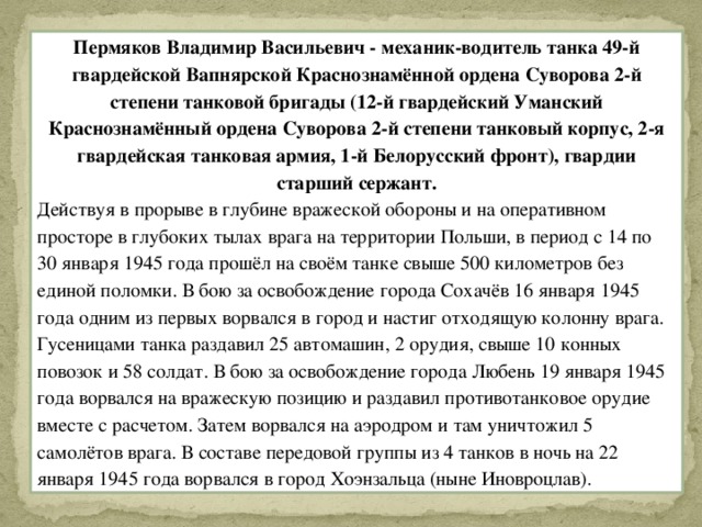 Пермяков Владимир Васильевич - механик-водитель танка 49-й гвардейской Вапнярской Краснознамённой ордена Суворова 2-й степени танковой бригады (12-й гвардейский Уманский Краснознамённый ордена Суворова 2-й степени танковый корпус, 2-я гвардейская танковая армия, 1-й Белорусский фронт), гвардии старший сержант. Действуя в прорыве в глубине вражеской обороны и на оперативном просторе в глубоких тылах врага на территории Польши, в период с 14 по 30 января 1945 года прошёл на своём танке свыше 500 километров без единой поломки. В бою за освобождение города Сохачёв 16 января 1945 года одним из первых ворвался в город и настиг отходящую колонну врага. Гусеницами танка раздавил 25 автомашин, 2 орудия, свыше 10 конных повозок и 58 солдат. В бою за освобождение города Любень 19 января 1945 года ворвался на вражескую позицию и раздавил противотанковое орудие вместе с расчетом. Затем ворвался на аэродром и там уничтожил 5 самолётов врага. В составе передовой группы из 4 танков в ночь на 22 января 1945 года ворвался в город Хоэнзальца (ныне Иновроцлав).