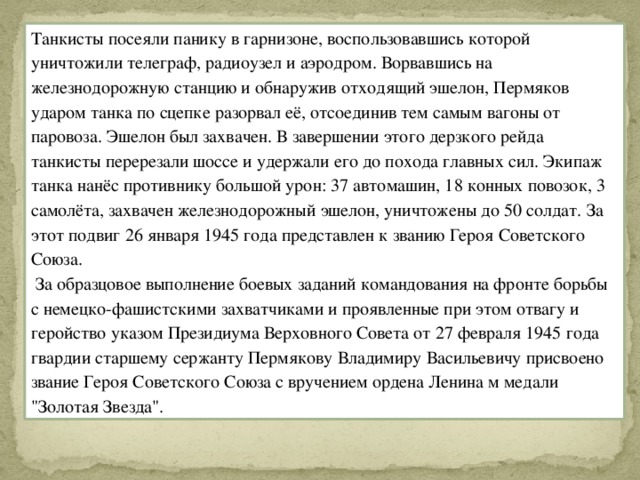 Танкисты посеяли панику в гарнизоне, воспользовавшись которой уничтожили телеграф, радиоузел и аэродром. Ворвавшись на железнодорожную станцию и обнаружив отходящий эшелон, Пермяков ударом танка по сцепке разорвал её, отсоединив тем самым вагоны от паровоза. Эшелон был захвачен. В завершении этого дерзкого рейда танкисты перерезали шоссе и удержали его до похода главных сил. Экипаж танка нанёс противнику большой урон: 37 автомашин, 18 конных повозок, 3 самолёта, захвачен железнодорожный эшелон, уничтожены до 50 солдат. За этот подвиг 26 января 1945 года представлен к званию Героя Советского Союза.  За образцовое выполнение боевых заданий командования на фронте борьбы с немецко-фашистскими захватчиками и проявленные при этом отвагу и геройство указом Президиума Верховного Совета от 27 февраля 1945 года гвардии старшему сержанту Пермякову Владимиру Васильевичу присвоено звание Героя Советского Союза с вручением ордена Ленина м медали 