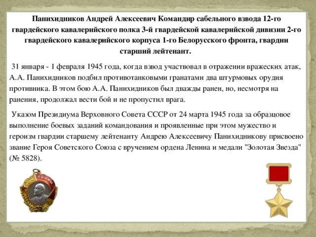 Панихидников Андрей Алексеевич Командир сабельного взвода 12-го гвардейского кавалерийского полка 3-й гвардейской кавалерийской дивизии 2-го гвардейского кавалерийского корпуса 1-го Белорусского фронта, гвардии старший лейтенант.  31 января - 1 февраля 1945 года, когда взвод участвовал в отражении вражеских атак, А.А. Панихидников подбил противотанковыми гранатами два штурмовых орудия противника. В этом бою А.А. Панихидников был дважды ранен, но, несмотря на ранения, продолжал вести бой и не пропустил врага.  Указом Президиума Верховного Совета СССР от 24 марта 1945 года за образцовое выполнение боевых заданий командования и проявленные при этом мужество и героизм гвардии старшему лейтенанту Андрею Алексеевичу Панихидникову присвоено звание Героя Советского Союза с вручением ордена Ленина и медали 