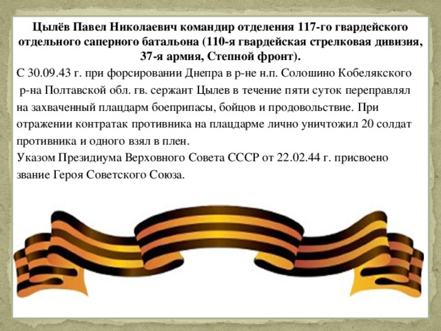 Цылёв Павел Николаевич командир отделения 117-го гвардейского отдельного саперного батальона (110-я гвардейская стрелковая дивизия, 37-я армия, Степной фронт). С 30.09.43 г. при форсировании Днепра в р-не н.п. Солошино Кобелякского  р-на Полтавской обл. гв. сержант Цылев в течение пяти суток переправлял на захваченный плацдарм боеприпасы, бойцов и продовольствие. При отражении контратак противника на плацдарме лично уничтожил 20 солдат противника и одного взял в плен. Указом Президиума Верховного Совета СССР от 22.02.44 г. присвоено звание Героя Советского Союза.