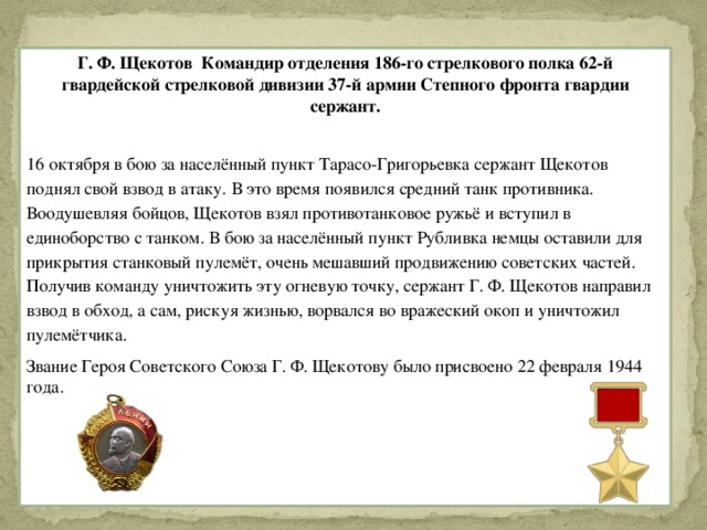 Г. Ф. Щекотов Командир отделения 186-го стрелкового полка 62-й гвардейской стрелковой дивизии 37-й армии Степного фронта гвардии сержант. 16 октября в бою за населённый пункт Тарасо-Григорьевка сержант Щекотов поднял свой взвод в атаку. В это время появился средний танк противника. Воодушевляя бойцов, Щекотов взял противотанковое ружьё и вступил в единоборство с танком. В бою за населённый пункт Рубливка немцы оставили для прикрытия станковый пулемёт, очень мешавший продвижению советских частей. Получив команду уничтожить эту огневую точку, сержант Г. Ф. Щекотов направил взвод в обход, а сам, рискуя жизнью, ворвался во вражеский окоп и уничтожил пулемётчика. Звание Героя Советского Союза Г. Ф. Щекотову было присвоено 22 февраля 1944 года.