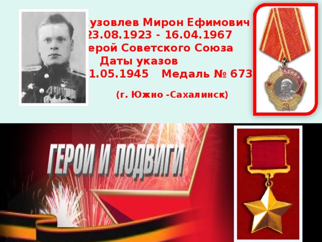 Кузовлев Мирон Ефимович  23.08.1923 - 16.04.1967 Герой Советского Союза  Даты указов  31.05.1945  Медаль № 6739 (г. Южно -Сахалинск)