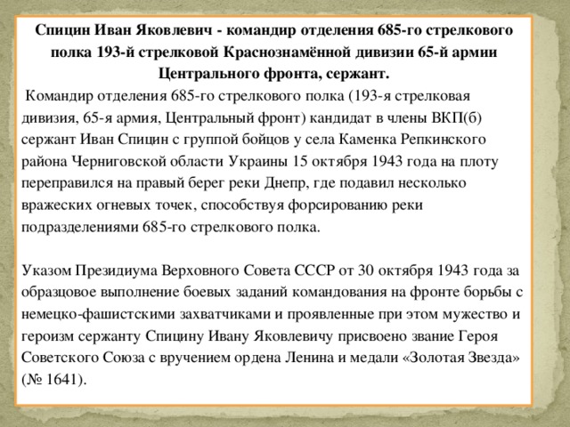 Спицин Иван Яковлевич - командир отделения 685-го стрелкового полка 193-й стрелковой Краснознамённой дивизии 65-й армии Центрального фронта, сержант.  Командир отделения 685-го стрелкового полка (193-я стрелковая дивизия, 65-я армия, Центральный фронт) кандидат в члены ВКП(б) сержант Иван Спицин с группой бойцов у села Каменка Репкинского района Черниговской области Украины 15 октября 1943 года на плоту переправился на правый берег реки Днепр, где подавил несколько вражеских огневых точек, способствуя форсированию реки подразделениями 685-го стрелкового полка.   Указом Президиума Верховного Совета СССР от 30 октября 1943 года за образцовое выполнение боевых заданий командования на фронте борьбы с немецко-фашистскими захватчиками и проявленные при этом мужество и героизм сержанту Спицину Ивану Яковлевичу присвоено звание Героя Советского Союза с вручением ордена Ленина и медали «Золотая Звезда» (№ 1641).