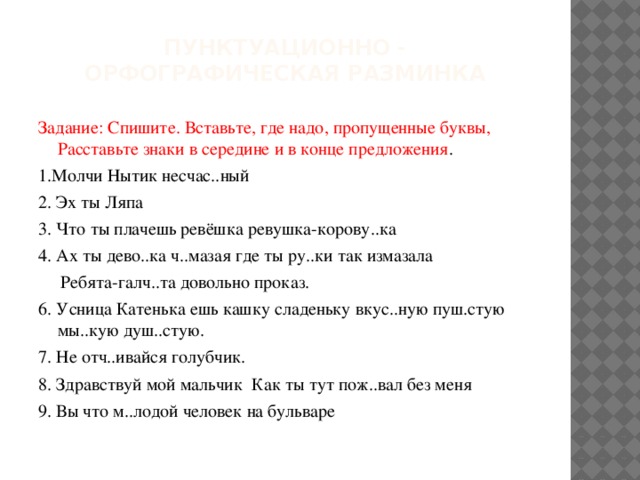 Пунктуационно - орфографическая разминка Задание: Спишите. Вставьте, где надо, пропущенные буквы, Расставьте знаки в середине и в конце предложения . 1.Молчи Нытик несчас..ный 2. Эх ты Ляпа 3. Что ты плачешь ревёшка ревушка-корову..ка 4. Ах ты дево..ка ч..мазая где ты ру..ки так измазала  Ребята-галч..та довольно проказ. 6. Усница Катенька ешь кашку сладеньку вкус..ную пуш.стую мы..кую душ..стую. 7. Не отч..ивайся голубчик. 8. Здравствуй мой мальчик Как ты тут пож..вал без меня 9. Вы что м..лодой человек на бульваре