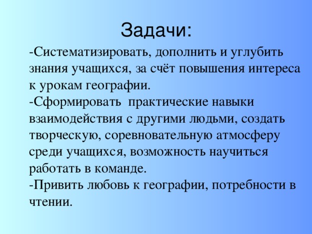 Задачи: -Систематизировать, дополнить и углубить знания учащихся, за счёт повышения интереса к урокам географии. -Сформировать практические навыки взаимодействия с другими людьми, создать творческую, соревновательную атмосферу среди учащихся, возможность научиться работать в команде. -Привить любовь к географии, потребности в чтении.