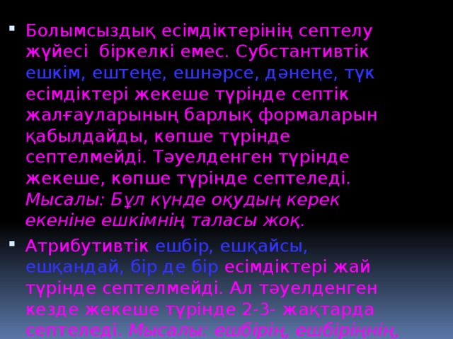 Болымсыздық есімдіктерінің септелу жүйесі біркелкі емес. Субстантивтік ешкім, ештеңе, ешнәрсе, дәнеңе, түк есімдіктері жекеше түрінде септік жалғауларының барлық формаларын қабылдайды, көпше түрінде септелмейді. Тәуелденген түрінде жекеше, көпше түрінде септеледі. Мысалы: Бұл күнде оқудың керек екеніне ешкімнің таласы жоқ. Атрибутивтік ешбір, ешқайсы, ешқандай, бір де бір есімдіктері жай түрінде септелмейді. Ал тәуелденген кезде жекеше түрінде 2-3- жақтарда септеледі. Мысалы: ешбірің, ешбіріңнің, ешбіріңе, т.т.