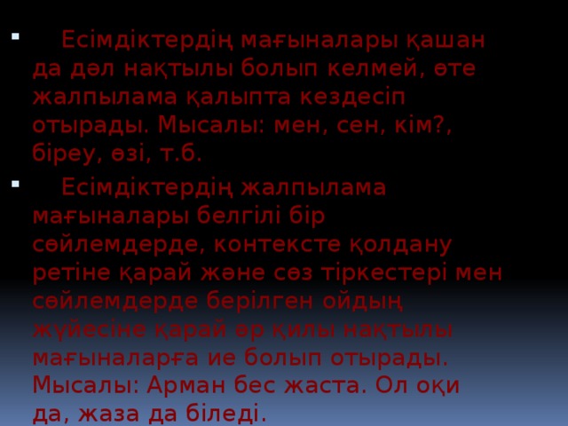 Есімдіктердің мағыналары қашан да дәл нақтылы болып келмей, өте жалпылама қалыпта кездесіп отырады. Мысалы: мен, сен, кім?, біреу, өзі, т.б.  Есімдіктердің жалпылама мағыналары белгілі бір сөйлемдерде, контексте қолдану ретіне қарай және сөз тіркестері мен сөйлемдерде берілген ойдың жүйесіне қарай әр қилы нақтылы мағыналарға ие болып отырады. Мысалы: Арман бес жаста. Ол оқи да, жаза да біледі.