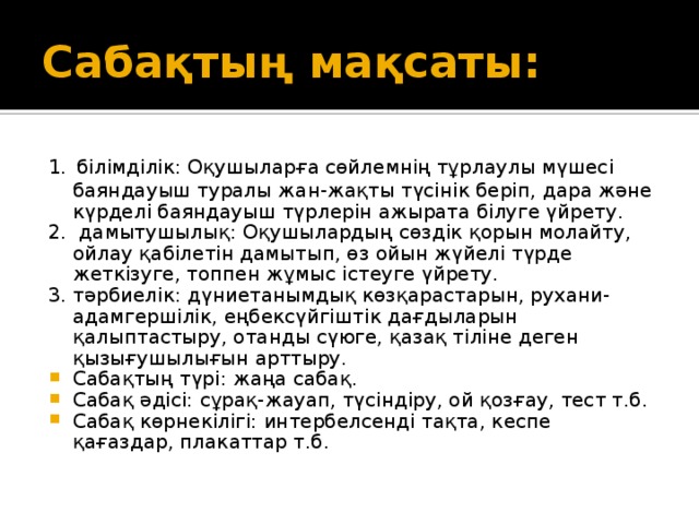 Сабақтың мақсаты: 1.  білімділік: Оқушыларға сөйлемнің тұрлаулы мүшесі баяндауыш туралы жан-жақты түсінік беріп, дара және күрделі баяндауыш түрлерін ажырата білуге үйрету. 2. дамытушылық: Оқушылардың сөздік қорын молайту, ойлау қабілетін дамытып, өз ойын жүйелі түрде жеткізуге, топпен жұмыс істеуге үйрету. 3. тәрбиелік: дүниетанымдық көзқарастарын, рухани-адамгершілік, еңбексүйгіштік дағдыларын қалыптастыру, отанды сүюге, қазақ тіліне деген қызығушылығын арттыру.