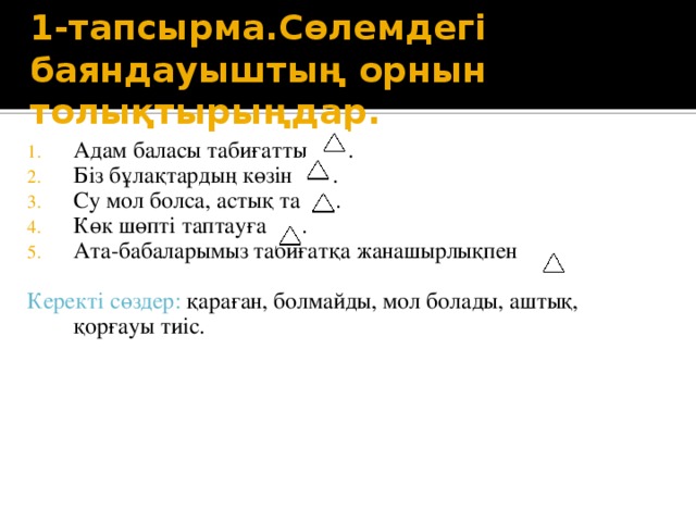 1-тапсырма.Сөлемдегі баяндауыштың орнын толықтырыңдар. Адам баласы табиғатты . Біз бұлақтардың көзін . Су мол болса, астық та . Көк шөпті таптауға . Ата-бабаларымыз табиғатқа жанашырлықпен . Керекті сөздер: қараған, болмайды, мол болады, аштық, қорғауы тиіс.