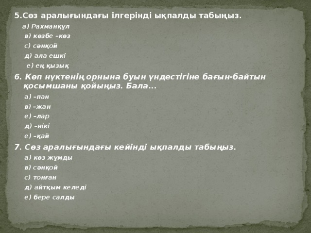 5.Сөз аралығындағы ілгерінді ықпалды табыңыз.  а) Рахманқұл  в) көзбе –көз  с) сәнқой  д) ала ешкі  е) ең қызық 6. Көп нүктенің орнына буын үндестігіне бағын-байтын қосымшаны қойыңыз. Бала...  а) –пан  в) –жан  е) –лар  д) –нікі  е) –қай 7. Сөз аралығындағы кейінді ықпалды табыңыз.   а) көз жұмды  в) сәнқой  с) тонған  д) айтқым келеді  е) бере салды