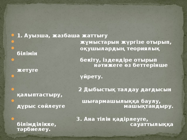 1. Ауызша, жазбаша жаттығу   жұмыстарын жүргізе отырып,  оқушылардың теориялық білімін  бекіту, іздендіре отырып    нәтижеге өз беттерінше жетуге  үйрету.   2  Дыбыстық талдау дағдысын қалыптастыру,  шығармашылыққа баулу, дұрыс сөйлеуге  машықтандыру.   3. Ана тілін қадірлеуге, білімділікке,   сауаттылыққа тәрбиелеу.