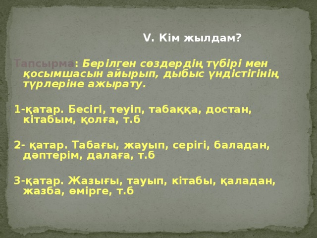 V. Кім жылдам?  Тапсырма : Берілген сөздердің түбірі мен қосымшасын айырып, дыбыс үндістігінің түрлеріне ажырату.  1-қатар. Бесігі, теуіп, табаққа, достан, кітабым, қолға, т.б  2- қатар. Табағы, жауып, серігі, баладан, дәптерім, далаға, т.б  3-қатар. Жазығы, тауып, кітабы, қаладан, жазба, өмірге, т.б