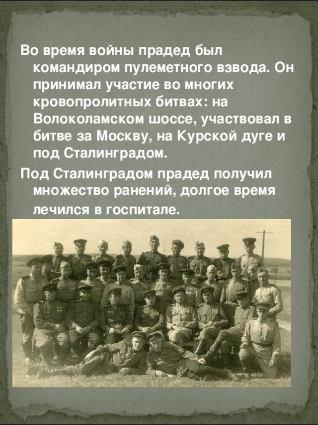 Во время войны прадед был командиром пулеметного взвода. Он принимал участие во многих кровопролитных битвах: на Волоколамском шоссе, участвовал в битве за Москву, на Курской дуге и под Сталинградом.  Под Сталинградом прадед получил множество ранений, долгое время лечился в госпитале.