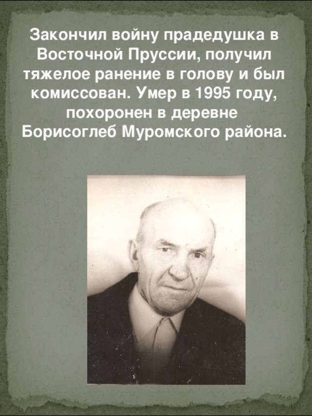 Закончил войну прадедушка в Восточной Пруссии, получил тяжелое ранение в голову и был комиссован. Умер в 1995 году, похоронен в деревне  Борисоглеб Муромского района.