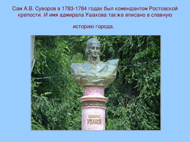 Сам А.В. Суворов в 1783-1784 годах был комендантом Ростовской крепости. И имя адмирала Ушакова также вписано в славную историю города.