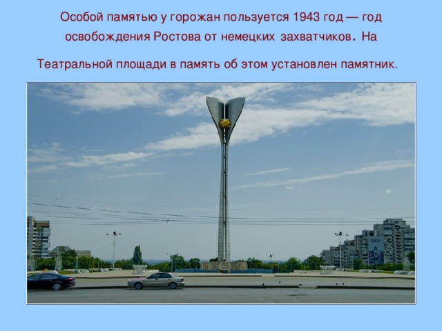 Особой памятью у горожан пользуется 1943 год — год освобождения Ростова от немецких  захватчиков . На Театральной площади в память об этом установлен памятник.