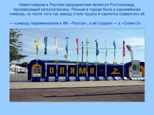 Известнейшим в Ростове предприятием является Ростсельмаш, производящий сельхозтехнику. Раньше в городе была и одноимённая команда, но после того как заводу стало трудно в одиночку содержать её — команду переименовали в ФК «Ростов», а её стадион — в «Олимп-2 ».