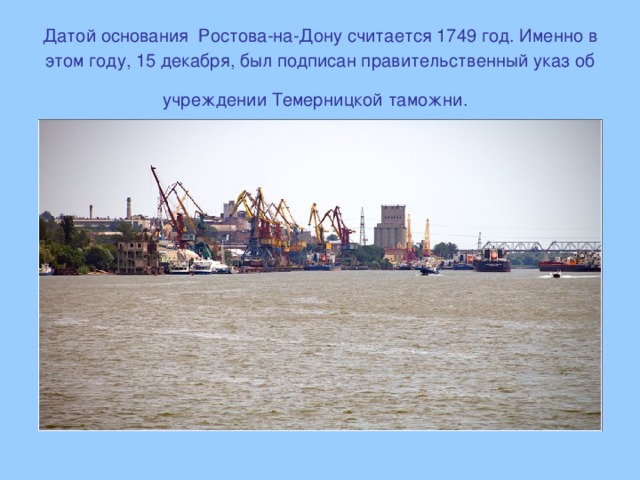 Датой основания  Ростова-на-Дону считается 1749 год. Именно в этом году, 15 декабря, был подписан правительственный указ об учреждении Темерницкой таможни.