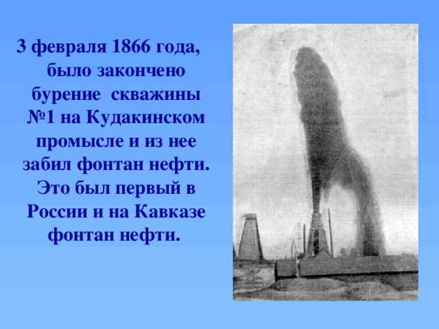 3 февраля 1866 года, было закончено бурение скважины №1 на Кудакинском промысле и из нее забил фонтан нефти. Это был первый в России и на Кавказе фонтан нефти.