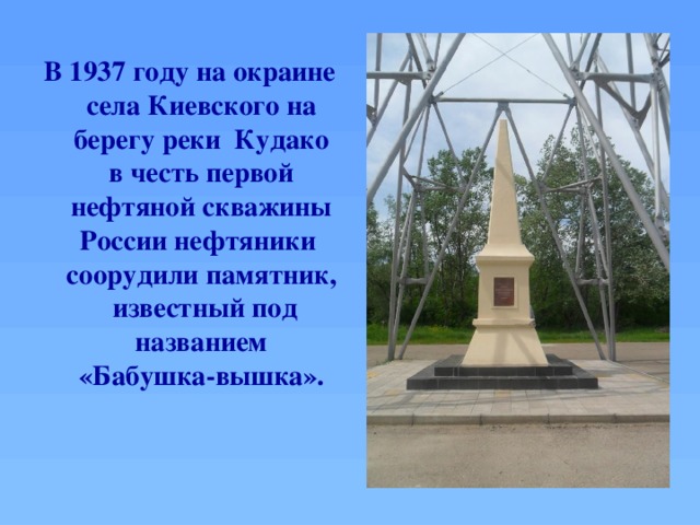 В 1937 году на окраине села Киевского на берегу реки Кудако в честь первой нефтяной скважины России нефтяники соорудили памятник, известный под названием «Бабушка-вышка».