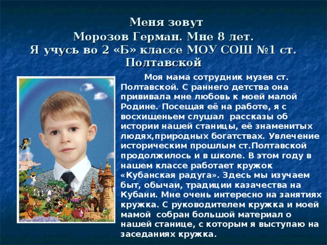 Меня зовут  Морозов Герман. Мне 8 лет.  Я учусь во 2 «Б» классе МОУ СОШ №1 ст. Полтавской  Моя мама сотрудник музея ст. Полтавской. С раннего детства она прививала мне любовь к моей малой Родине. Посещая её на работе, я с восхищеньем слушал рассказы об истории нашей станицы, её знаменитых людях,природных богатствах. Увлечение историческим прошлым ст.Полтавской продолжилось и в школе. В этом году в нашем классе работает кружок «Кубанская радуга». Здесь мы изучаем быт, обычаи, традиции казачества на Кубани. Мне очень интересно на занятиях кружка. С руководителем кружка и моей мамой собран большой материал о нашей станице, с которым я выступаю на заседаниях кружка.