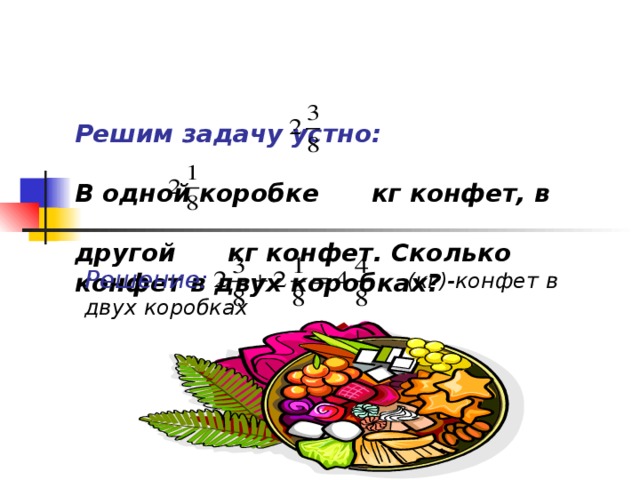 Решим задачу устно:   В одной коробке  кг конфет, в   другой кг конфет. Сколько конфет в двух коробках ?  Решение:  (кг)-конфет в двух коробках