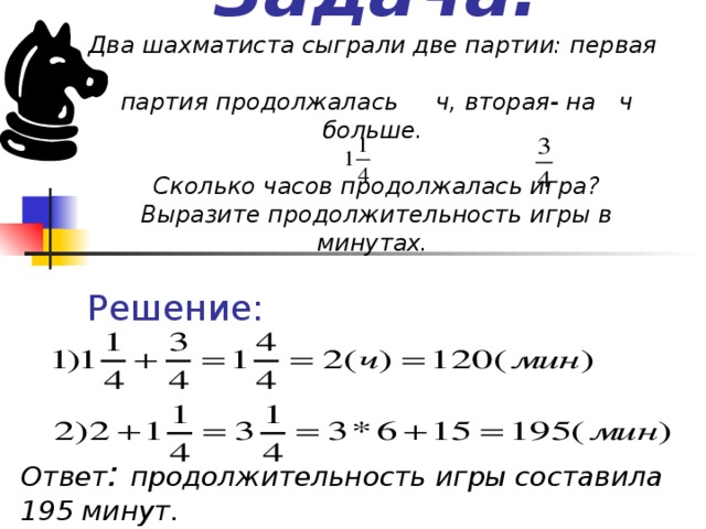 Задача.  Два шахматиста сыграли две партии: первая   партия продолжалась ч, вторая- на ч больше.   Сколько часов продолжалась игра ?  Выразите продолжительность игры в минутах. Решение: Ответ : продолжительность игры составила 195 минут.