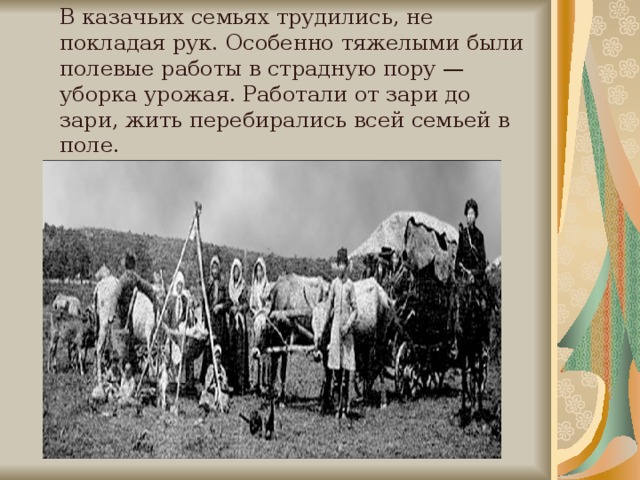 В казачьих семьях трудились, не покладая рук. Осо­бенно тяжелыми были полевые работы в страдную пору — уборка урожая. Работали от зари до зари, жить перебирались всей семьей в поле.