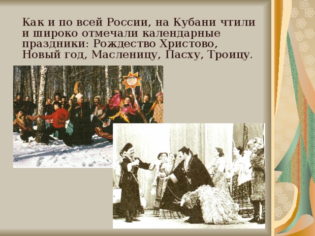 Как и по всей России, на Кубани чтили и широко отмечали календарные праздники: Рождество Христово, Новый год, Масленицу, Пасху, Троицу.