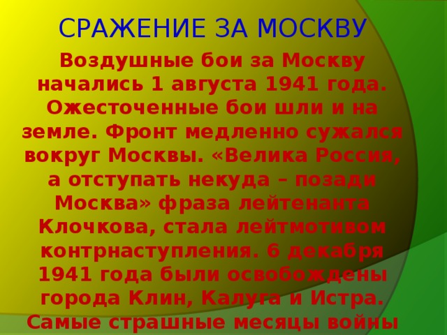 СРАЖЕНИЕ ЗА МОСКВУ Воздушные бои за Москву начались 1 августа 1941 года. Ожесточенные бои шли и на земле. Фронт медленно сужался вокруг Москвы. «Велика Россия, а отступать некуда – позади Москва» фраза лейтенанта Клочкова, стала лейтмотивом контрнаступления. 6 декабря 1941 года были освобождены города Клин, Калуга и Истра. Самые страшные месяцы войны были позади.