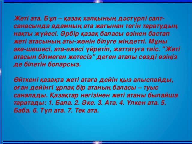 Жеті ата. Бұл – қазақ халқының дәстүрлі салт-санасында адамның ата жағынан тегін таратудың нақты жүйесі. Әрбір қазақ баласы өзінен бастап жеті атасының аты-жөнін білуге міндетті. Мұны әке-шешесі, ата-әжесі үйретіп, жаттатуға тиіс. 