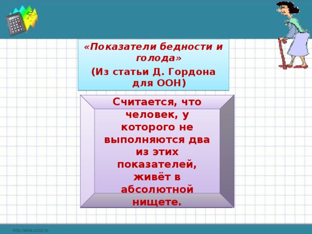 «Показатели бедности и голода» (Из статьи Д. Гордона для ООН) Вода: Не должна поступать исключительно из рек и прудов, и должна быть в 15 минутах хода (в одну сторону). Санузел: Дома или рядом. Лечение: Должно быть доступно беременным и серьёзно больным. Кров: Не более 4 человек в одной комнате. Недопустим земляной пол Кров: Не более 4 человек в одной комнате. Недопустим земляной пол Образование: Возможность научиться читать. Информация: Любое средство связи: радио, телевидение, телефон, интернет. Считается, что человек, у которого не выполняются два из этих показателей, живёт в абсолютной нищете.