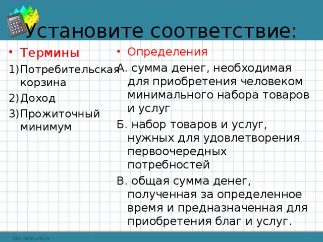 Установите соответствие: Определения А. сумма денег, необходимая для приобретения человеком минимального набора товаров и услуг Б. набор товаров и услуг, нужных для удовлетворения первоочередных потребностей В. общая сумма денег, полученная за определенное время и предназначенная для приобретения благ и услуг.