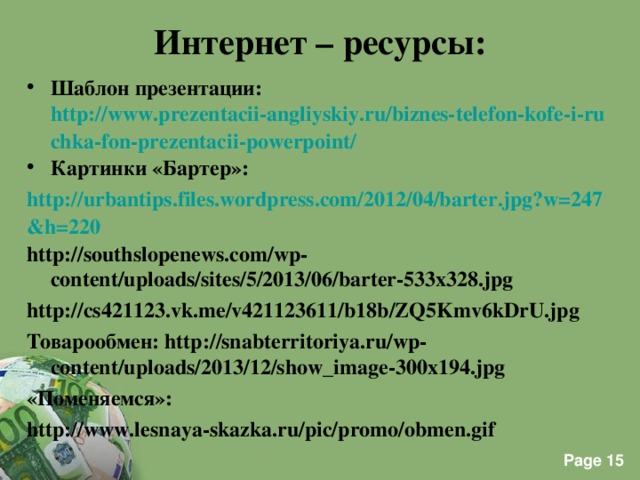 Интернет – ресурсы: Шаблон презентации: http://www.prezentacii-angliyskiy.ru/biznes-telefon-kofe-i-ruchka-fon-prezentacii-powerpoint/ Картинки «Бартер»: http://urbantips.files.wordpress.com/2012/04/barter.jpg?w=247&h=220 http://southslopenews.com/wp-content/uploads/sites/5/2013/06/barter-533x328.jpg http://cs421123.vk.me/v421123611/b18b/ZQ5Kmv6kDrU.jpg Товарообмен: http://snabterritoriya.ru/wp-content/uploads/2013/12/show_image-300x194.jpg «Поменяемся»: http://www.lesnaya-skazka.ru/pic/promo/obmen.gif